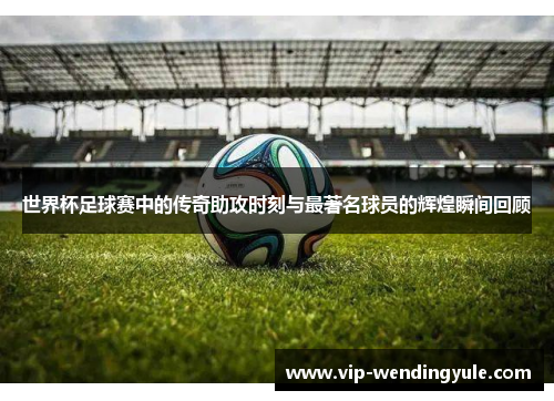 世界杯足球赛中的传奇助攻时刻与最著名球员的辉煌瞬间回顾
