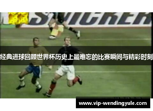 经典进球回顾世界杯历史上最难忘的比赛瞬间与精彩时刻