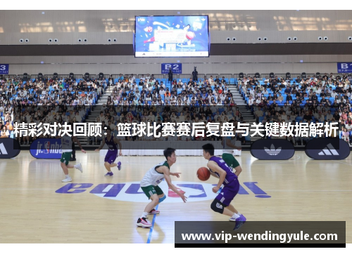 精彩对决回顾：篮球比赛赛后复盘与关键数据解析