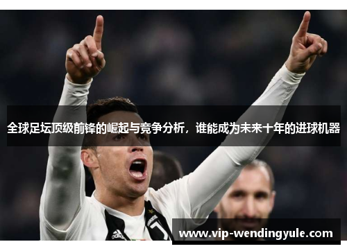 全球足坛顶级前锋的崛起与竞争分析，谁能成为未来十年的进球机器