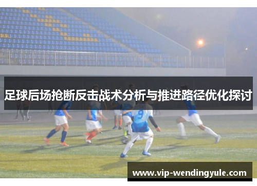 足球后场抢断反击战术分析与推进路径优化探讨