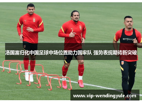 洛国富归化中国足球中场位置助力国家队 强势表现期待新突破