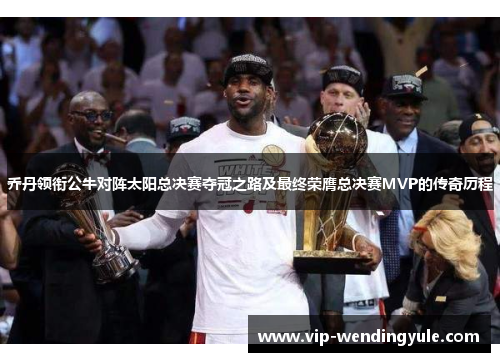 乔丹领衔公牛对阵太阳总决赛夺冠之路及最终荣膺总决赛MVP的传奇历程