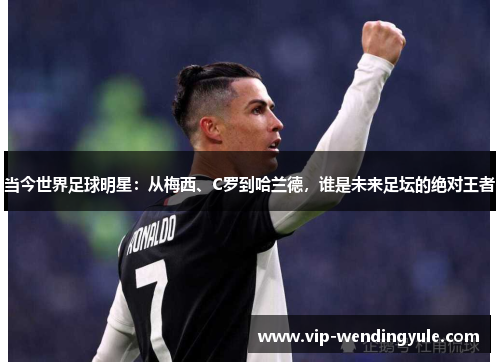 当今世界足球明星：从梅西、C罗到哈兰德，谁是未来足坛的绝对王者