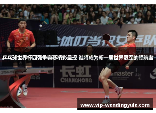 乒乓球世界杯四强争霸赛精彩呈现 谁将成为新一届世界冠军的领航者