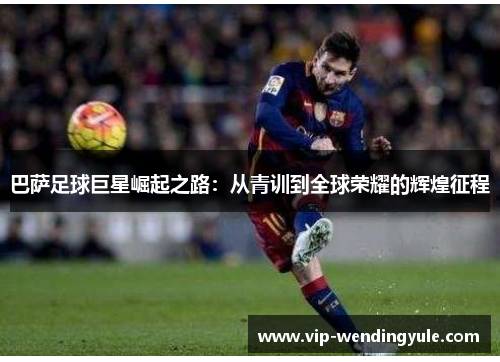 巴萨足球巨星崛起之路：从青训到全球荣耀的辉煌征程