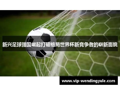 新兴足球强国崛起打破格局世界杯新竞争者的崭新面貌