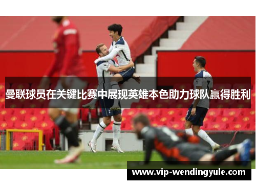 曼联球员在关键比赛中展现英雄本色助力球队赢得胜利
