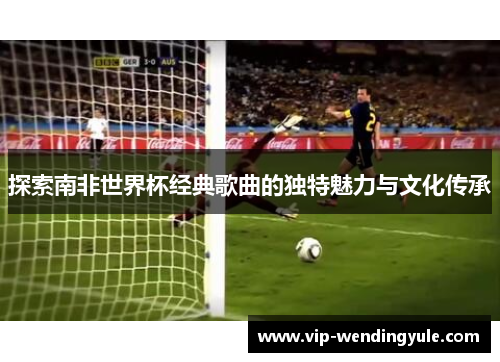 探索南非世界杯经典歌曲的独特魅力与文化传承