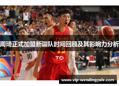 周琦正式加盟新疆队时间回顾及其影响力分析 周琦正式加盟新疆队时间回顾及其影响力分析