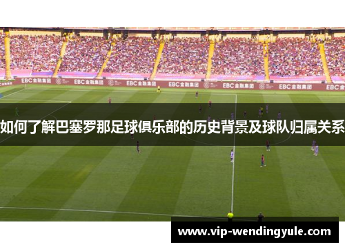 如何了解巴塞罗那足球俱乐部的历史背景及球队归属关系 如何了解巴塞罗那足球俱乐部的历史背景及球队归属关系
