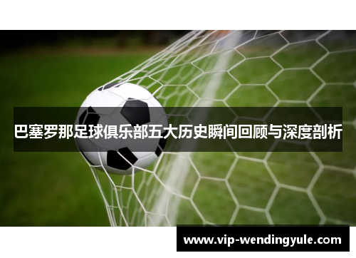 巴塞罗那足球俱乐部五大历史瞬间回顾与深度剖析 巴塞罗那足球俱乐部五大历史瞬间回顾与深度剖析