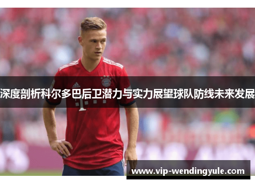 深度剖析科尔多巴后卫潜力与实力展望球队防线未来发展 深度剖析科尔多巴后卫潜力与实力展望球队防线未来发展