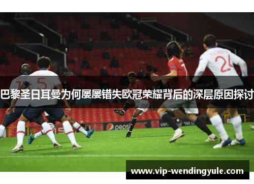 巴黎圣日耳曼为何屡屡错失欧冠荣耀背后的深层原因探讨 巴黎圣日耳曼为何屡屡错失欧冠荣耀背后的深层原因探讨