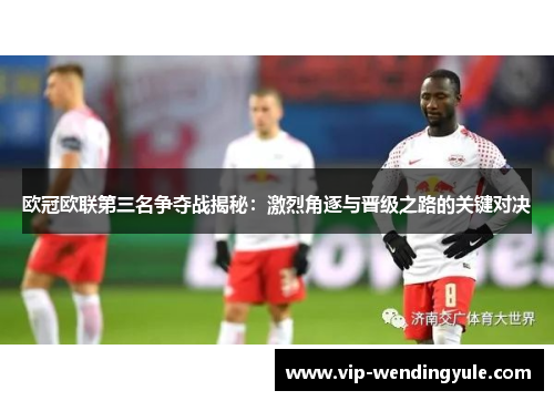 欧冠欧联第三名争夺战揭秘:激烈角逐与晋级之路的关键对决 欧冠欧联第三名争夺战揭秘:激烈角逐与晋级之路的关键对决